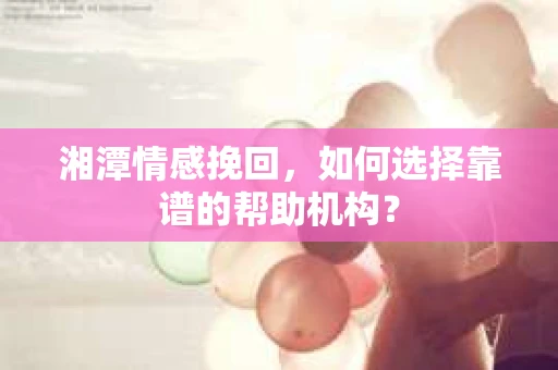 湘潭情感挽回，如何选择靠谱的帮助机构？