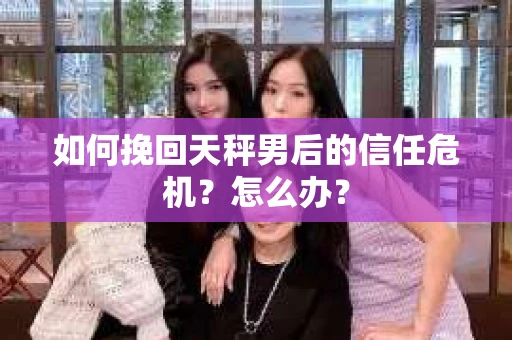 如何挽回天秤男后的信任危机？怎么办？