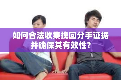 如何合法收集挽回分手证据并确保其有效性？
