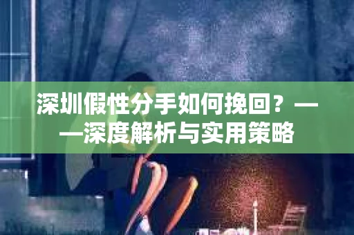 深圳假性分手如何挽回？——深度解析与实用策略