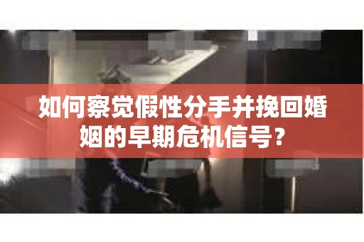 如何察觉假性分手并挽回婚姻的早期危机信号？