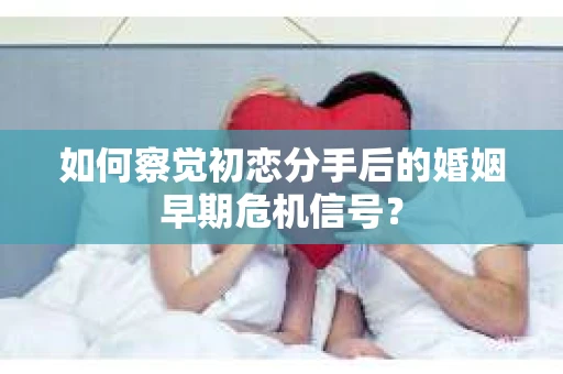 如何察觉初恋分手后的婚姻早期危机信号？