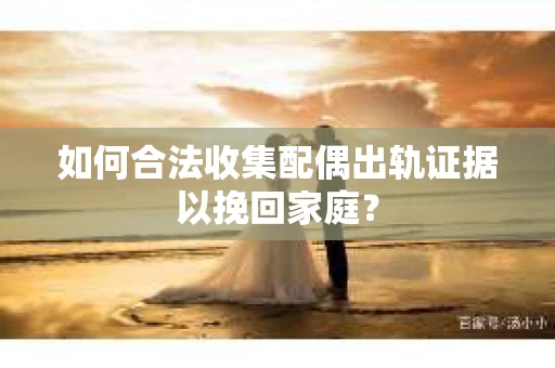 如何合法收集配偶出轨证据以挽回家庭？
