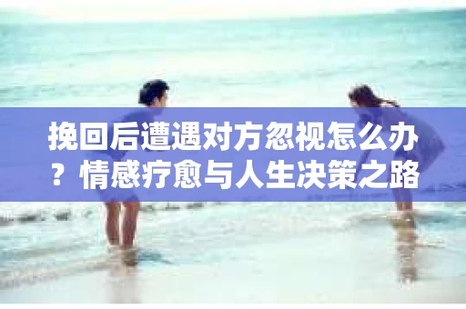 挽回后遭遇对方忽视怎么办？情感疗愈与人生决策之路