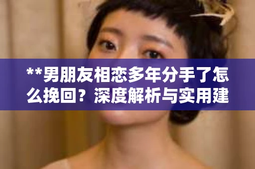**男朋友相恋多年分手了怎么挽回？深度解析与实用建议**