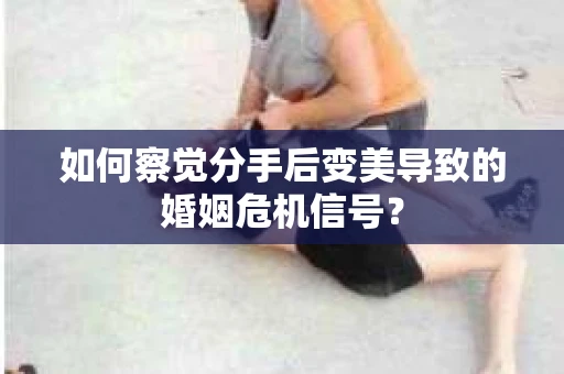 如何察觉分手后变美导致的婚姻危机信号？