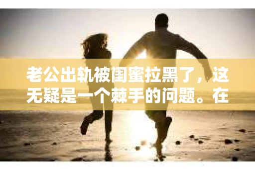 老公出轨被闺蜜拉黑了，这无疑是一个棘手的问题。在这个问题上，我想要和大家分享一下我的看法和经历，希望能给大家带来一些启示。
