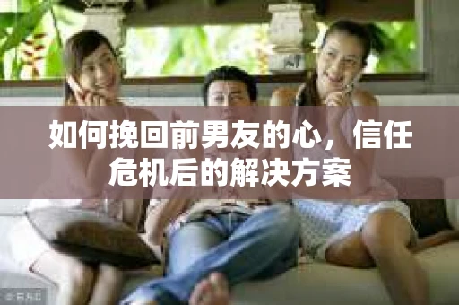 如何挽回前男友的心，信任危机后的解决方案