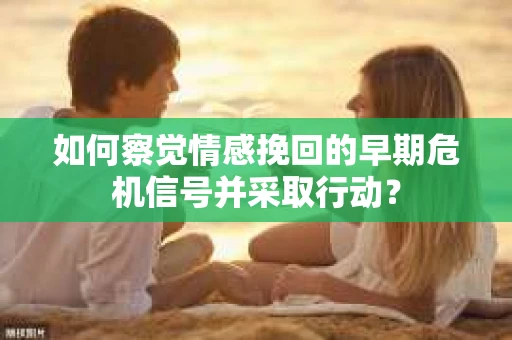 如何察觉情感挽回的早期危机信号并采取行动？