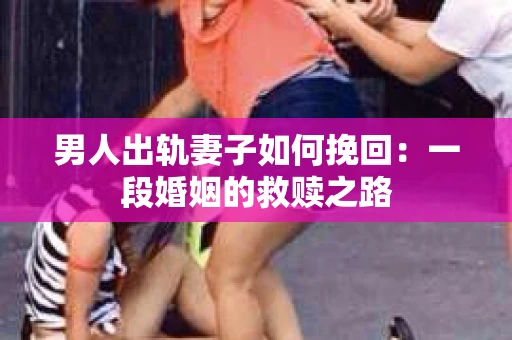 男人出轨妻子如何挽回：一段婚姻的救赎之路