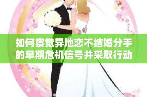 如何察觉异地恋不结婚分手的早期危机信号并采取行动？