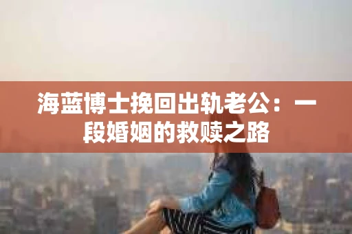 海蓝博士挽回出轨老公：一段婚姻的救赎之路