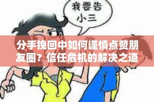 分手挽回中如何谨慎点赞朋友圈？信任危机的解决之道