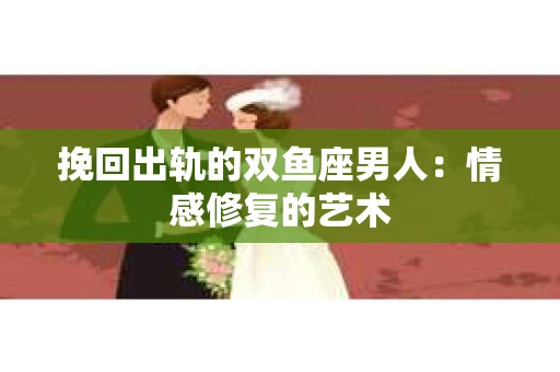 挽回出轨的双鱼座男人：情感修复的艺术