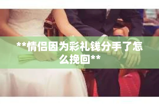 **情侣因为彩礼钱分手了怎么挽回** **情侣因为彩礼钱分手了怎么挽回**