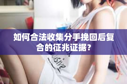 如何合法收集分手挽回后复合的征兆证据？