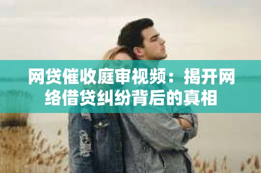 网贷催收庭审视频：揭开网络借贷纠纷背后的真相