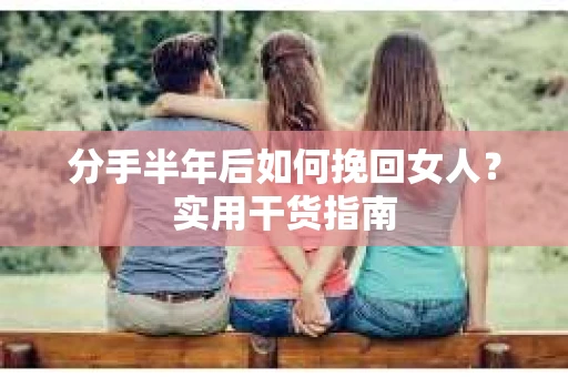 分手半年后如何挽回女人？实用干货指南