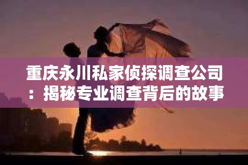 重庆永川私家侦探调查公司:揭秘专业调查背后的故事 重庆永川私家侦探调查公司:揭秘专业调查背后的故事