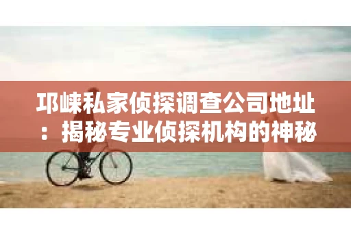 邛崃私家侦探调查公司地址：揭秘专业侦探机构的神秘面纱
