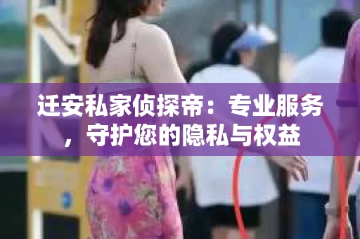 迁安私家侦探帝：专业服务，守护您的隐私与权益