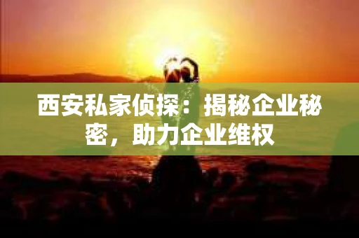 西安私家侦探：揭秘企业秘密，助力企业维权