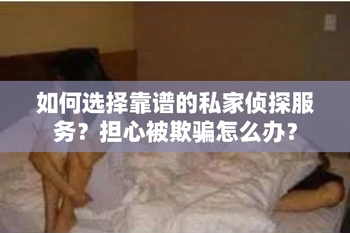 如何选择靠谱的私家侦探服务？担心被欺骗怎么办？