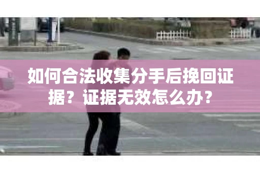 如何合法收集分手后挽回证据？证据无效怎么办？