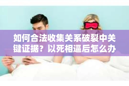 如何合法收集关系破裂中关键证据？以死相逼后怎么办？