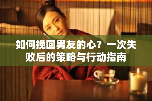 如何挽回男友的心？一次失败后的策略与行动指南