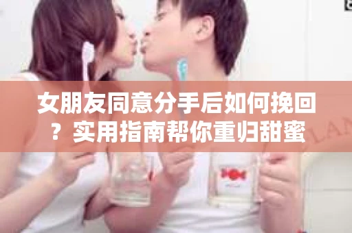 女朋友同意分手后如何挽回？实用指南帮你重归甜蜜