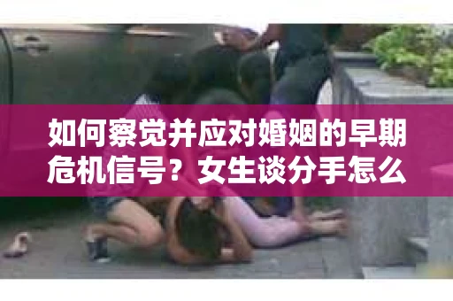 如何察觉并应对婚姻的早期危机信号?女生谈分手怎么挽回 如何察觉并应对婚姻的早期危机信号?女生谈分手怎么挽回