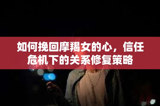 如何挽回摩羯女的心，信任危机下的关系修复策略