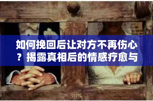 如何挽回后让对方不再伤心？揭露真相后的情感疗愈与前行计划