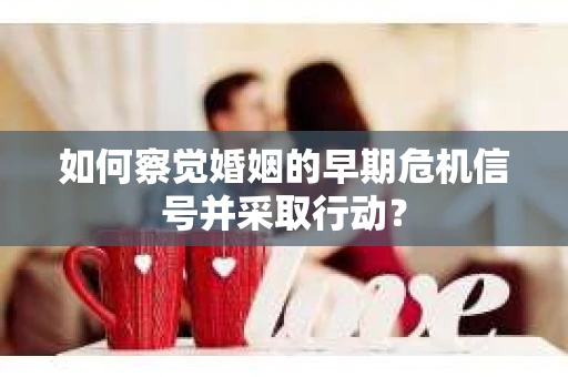 如何察觉婚姻的早期危机信号并采取行动？