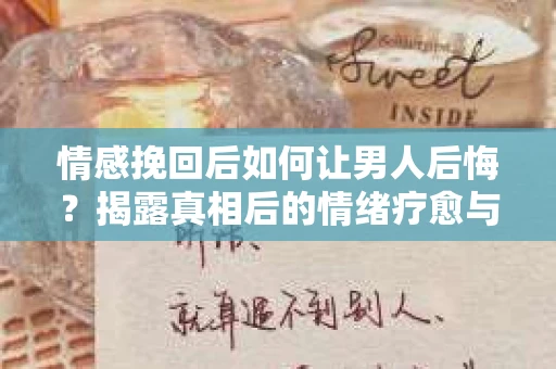 情感挽回后如何让男人后悔？揭露真相后的情绪疗愈与人生决策