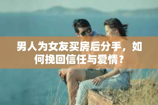 男人为女友买房后分手，如何挽回信任与爱情？
