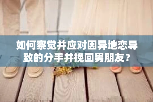 如何察觉并应对因异地恋导致的分手并挽回男朋友？