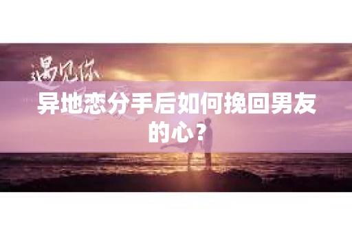 异地恋分手后如何挽回男友的心？