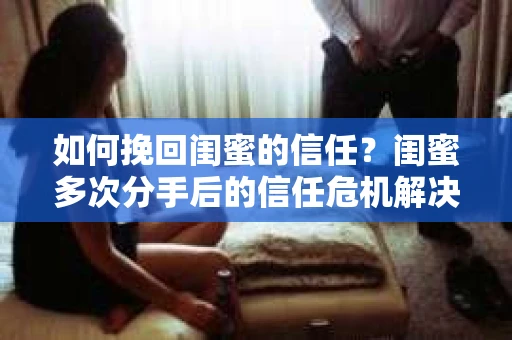 如何挽回闺蜜的信任?闺蜜多次分手后的信任危机解决方案 如何挽回闺蜜的信任?闺蜜多次分手后的信任危机解决方案