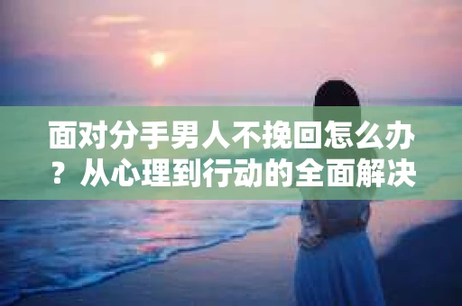 面对分手男人不挽回怎么办？从心理到行动的全面解决方案