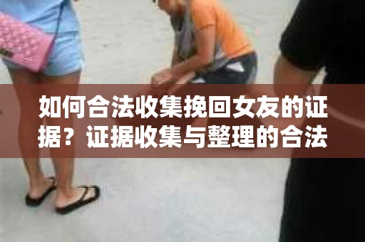 如何合法收集挽回女友的证据？证据收集与整理的合法策略怎么办？