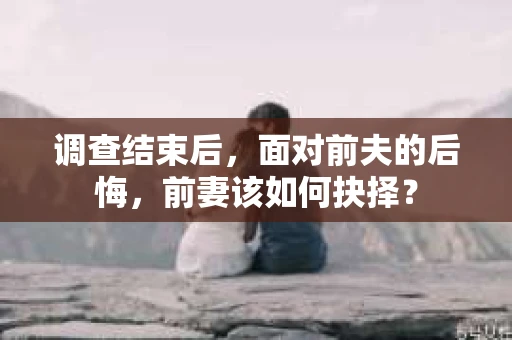 调查结束后，面对前夫的后悔，前妻该如何抉择？