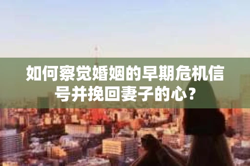 如何察觉婚姻的早期危机信号并挽回妻子的心？