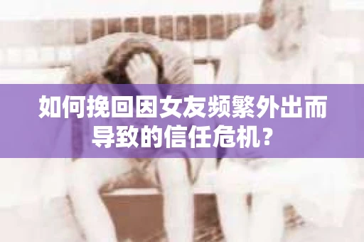 如何挽回因女友频繁外出而导致的信任危机？