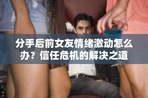 分手后前女友情绪激动怎么办？信任危机的解决之道