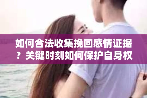 如何合法收集挽回感情证据？关键时刻如何保护自身权益？
