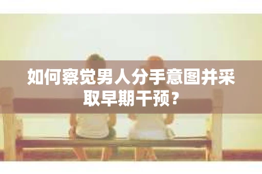 如何察觉男人分手意图并采取早期干预？