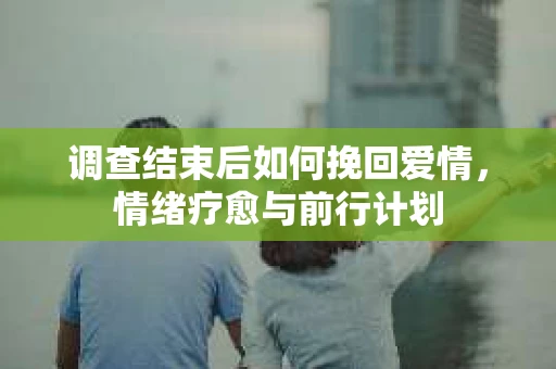 调查结束后如何挽回爱情，情绪疗愈与前行计划