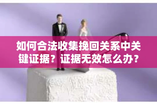 如何合法收集挽回关系中关键证据？证据无效怎么办？